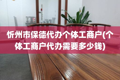 忻州市保德代办个体工商户(个体工商户代办需要多少钱)