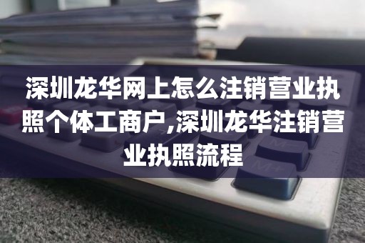 深圳龙华网上怎么注销营业执照个体工商户,深圳龙华注销营业执照流程