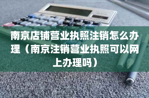 南京店铺营业执照注销怎么办理（南京注销营业执照可以网上办理吗）