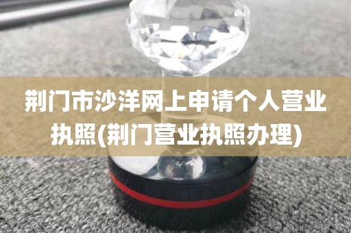 荆门市沙洋网上申请个人营业执照(荆门营业执照办理)