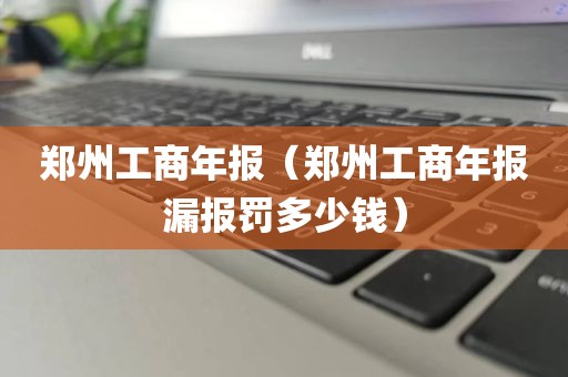 郑州工商年报（郑州工商年报漏报罚多少钱）
