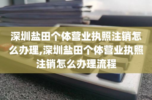 深圳盐田个体营业执照注销怎么办理,深圳盐田个体营业执照注销怎么办理流程