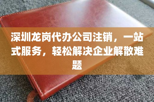 深圳龙岗代办公司注销，一站式服务，轻松解决企业解散难题
