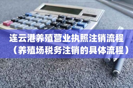 连云港养殖营业执照注销流程（养殖场税务注销的具体流程）