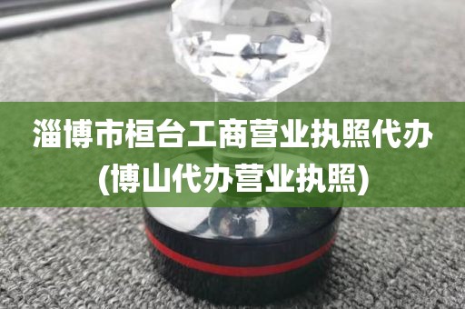 淄博市桓台工商营业执照代办(博山代办营业执照)