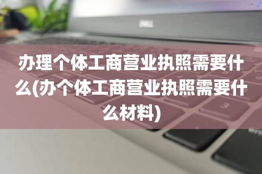 办理个体工商营业执照需要什么(办个体工商营业执照需要什么材料)