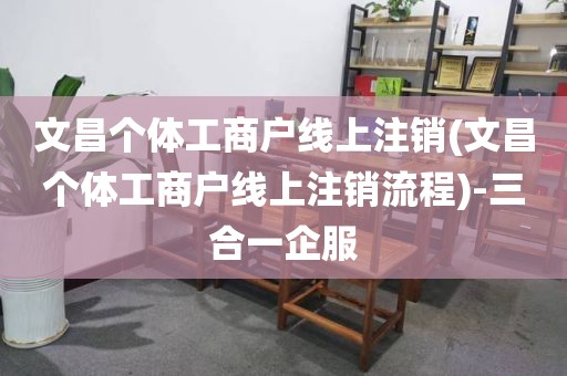 文昌个体工商户线上注销(文昌个体工商户线上注销流程)-三合一企服
