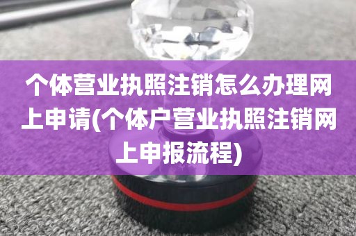 个体营业执照注销怎么办理网上申请(个体户营业执照注销网上申报流程)