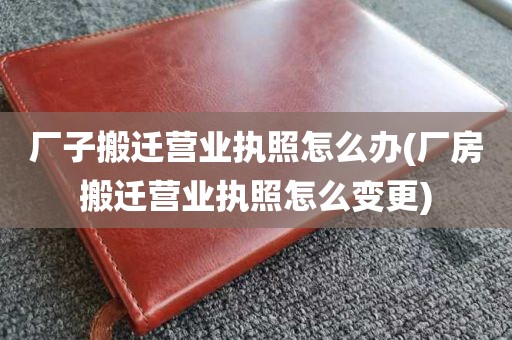 厂子搬迁营业执照怎么办(厂房搬迁营业执照怎么变更)