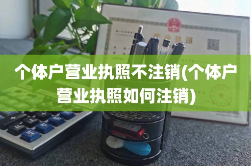 个体户营业执照不注销(个体户营业执照如何注销)