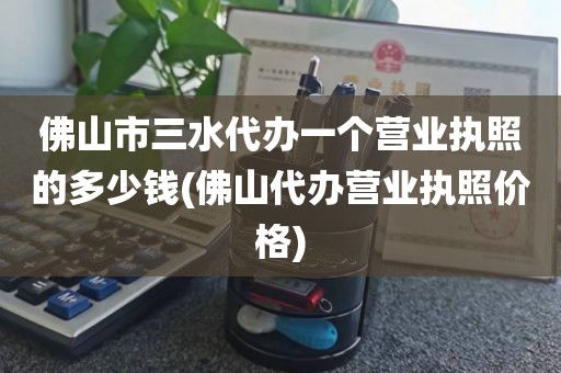 佛山市三水代办一个营业执照的多少钱(佛山代办营业执照价格)