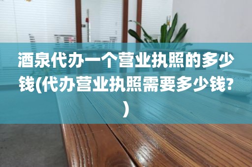 酒泉代办一个营业执照的多少钱(代办营业执照需要多少钱?)
