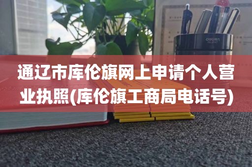 通辽市库伦旗网上申请个人营业执照(库伦旗工商局电话号)