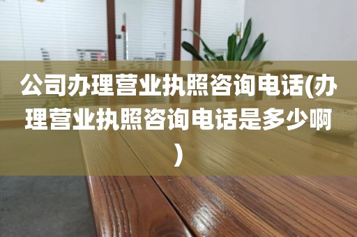 公司办理营业执照咨询电话(办理营业执照咨询电话是多少啊)