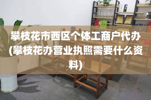 攀枝花市西区个体工商户代办(攀枝花办营业执照需要什么资料)