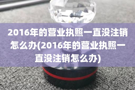 2016年的营业执照一直没注销怎么办(2016年的营业执照一直没注销怎么办)