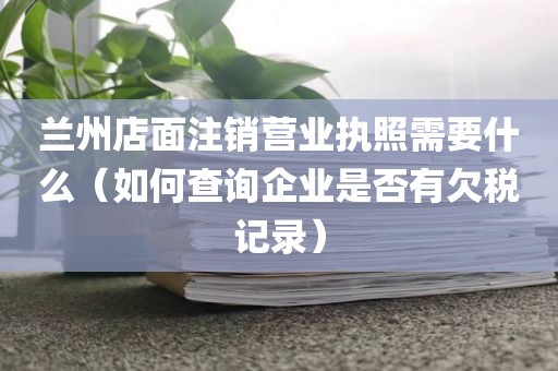 兰州店面注销营业执照需要什么（如何查询企业是否有欠税记录）