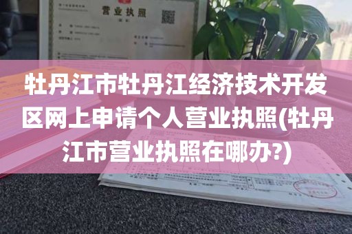 牡丹江市牡丹江经济技术开发区网上申请个人营业执照(牡丹江市营业执照在哪办?)