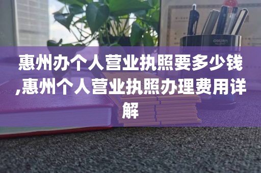惠州办个人营业执照要多少钱,惠州个人营业执照办理费用详解