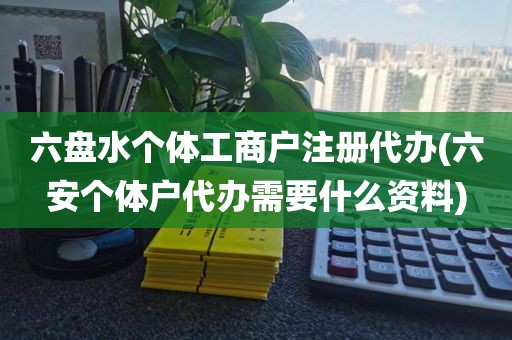 六盘水个体工商户注册代办(六安个体户代办需要什么资料)