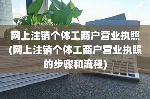 网上注销个体工商户营业执照(网上注销个体工商户营业执照的步骤和流程)