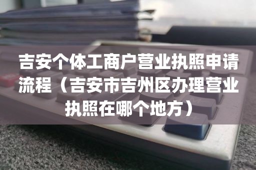 吉安个体工商户营业执照申请流程（吉安市吉州区办理营业执照在哪个地方）