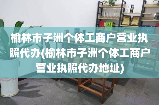 榆林市子洲个体工商户营业执照代办(榆林市子洲个体工商户营业执照代办地址)