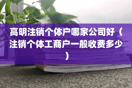 高明注销个体户哪家公司好（注销个体工商户一般收费多少）