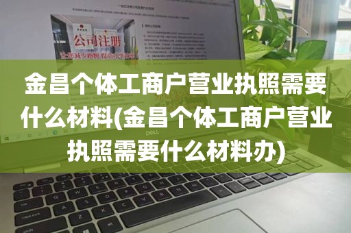 金昌个体工商户营业执照需要什么材料(金昌个体工商户营业执照需要什么材料办)