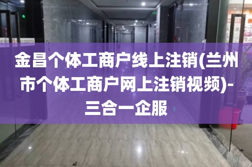 金昌个体工商户线上注销(兰州市个体工商户网上注销视频)-三合一企服