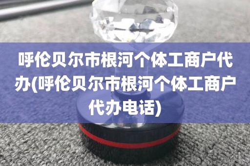 呼伦贝尔市根河个体工商户代办(呼伦贝尔市根河个体工商户代办电话)