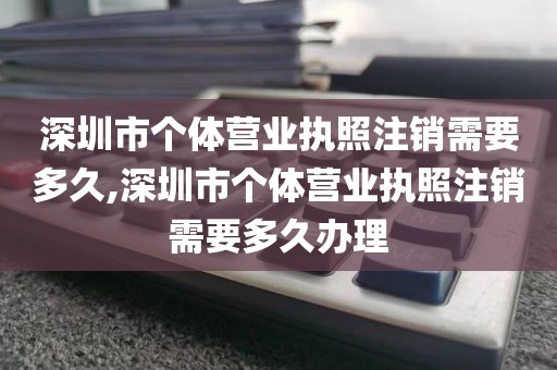 深圳市个体营业执照注销需要多久,深圳市个体营业执照注销需要多久办理