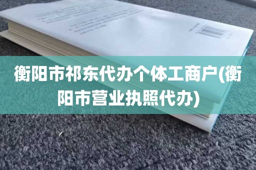 衡阳市祁东代办个体工商户(衡阳市营业执照代办)
