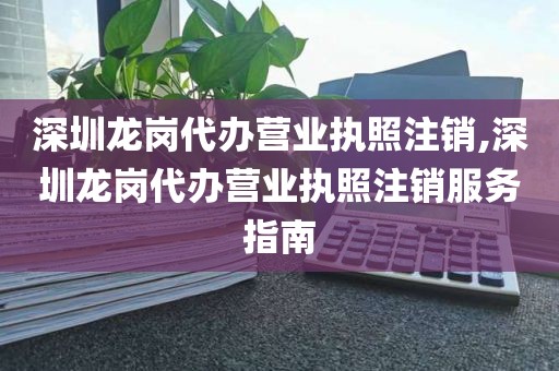 深圳龙岗代办营业执照注销,深圳龙岗代办营业执照注销服务指南