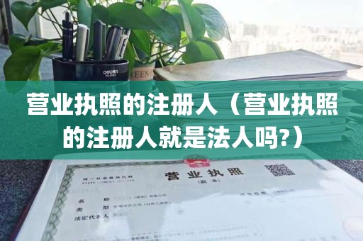 营业执照的注册人(营业执照的注册人就是法人吗?)