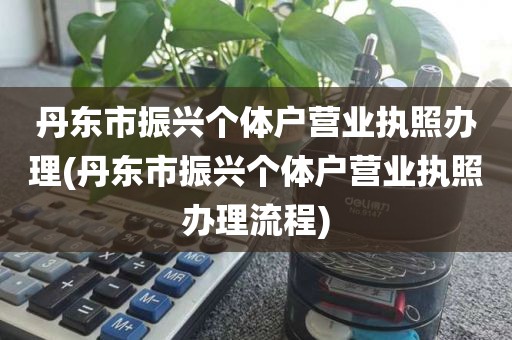 丹东市振兴个体户营业执照办理(丹东市振兴个体户营业执照办理流程)