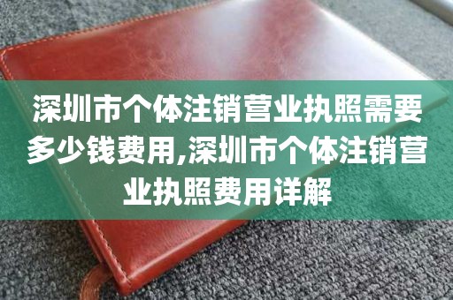 深圳市个体注销营业执照需要多少钱费用,深圳市个体注销营业执照费用详解