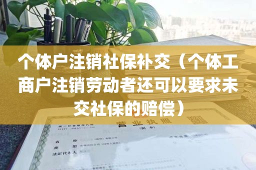 个体户注销社保补交（个体工商户注销劳动者还可以要求未交社保的赔偿）