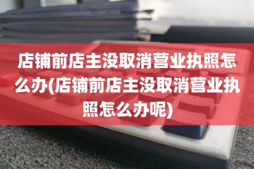 店铺前店主没取消营业执照怎么办(店铺前店主没取消营业执照怎么办呢)