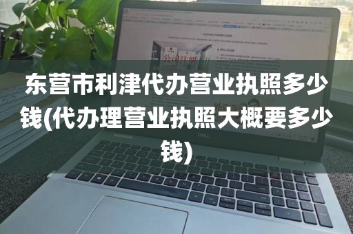 东营市利津代办营业执照多少钱(代办理营业执照大概要多少钱)