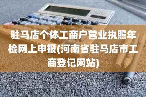 驻马店个体工商户营业执照年检网上申报(河南省驻马店市工商登记网站)