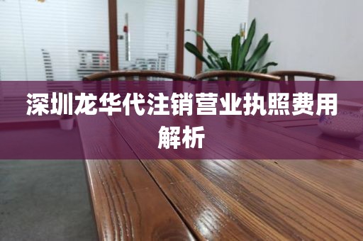 深圳龙华代注销营业执照费用解析