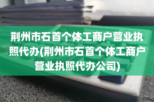 荆州市石首个体工商户营业执照代办(荆州市石首个体工商户营业执照代办公司)