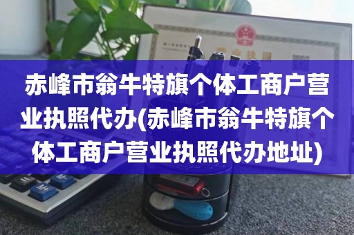 赤峰市翁牛特旗个体工商户营业执照代办(赤峰市翁牛特旗个体工商户营业执照代办地址)