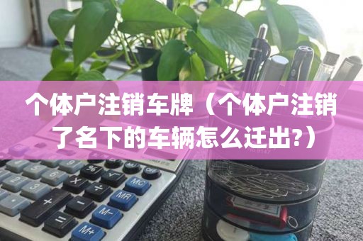 个体户注销车牌（个体户注销了名下的车辆怎么迁出?）