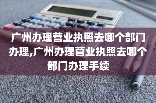 广州办理营业执照去哪个部门办理,广州办理营业执照去哪个部门办理手续