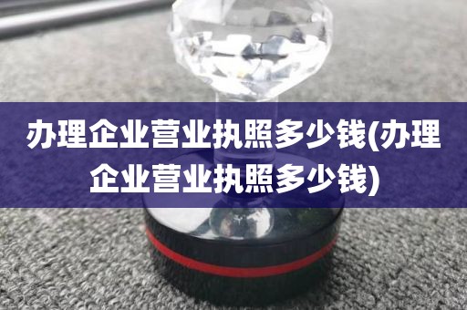 办理企业营业执照多少钱(办理企业营业执照多少钱)