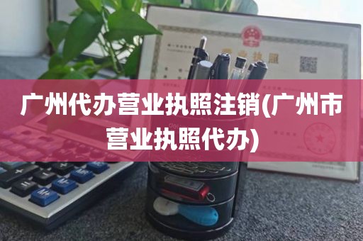 广州代办营业执照注销(广州市营业执照代办)