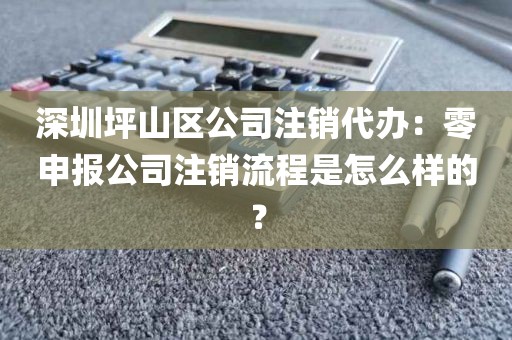 深圳坪山区公司注销代办：零申报公司注销流程是怎么样的？