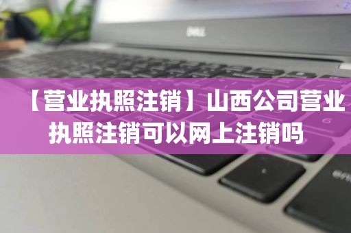 【营业执照注销】山西公司营业执照注销可以网上注销吗